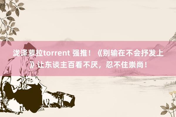 泷泽萝拉torrent 强推！《别输在不会抒发上》让东谈主百看不厌，忍不住崇尚！