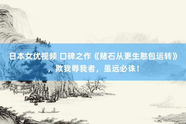 日本女优视频 口碑之作《赌石从更生憨包运转》，欺我辱我者，虽远必诛！