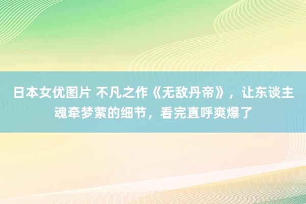 日本女优图片 不凡之作《无敌丹帝》，让东谈主魂牵梦萦的细节，看完直呼爽爆了