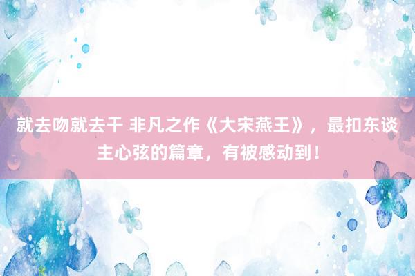 就去吻就去干 非凡之作《大宋燕王》，最扣东谈主心弦的篇章，有被感动到！