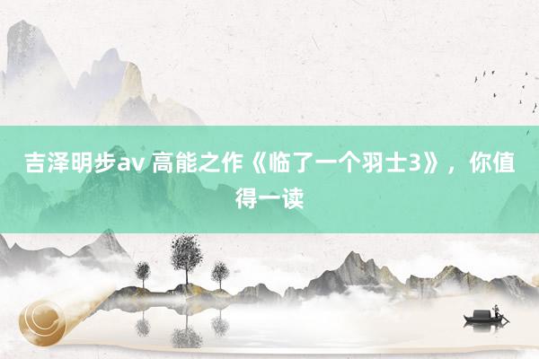 吉泽明步av 高能之作《临了一个羽士3》，你值得一读