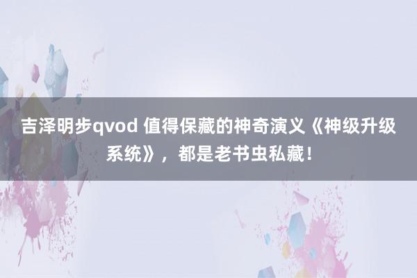 吉泽明步qvod 值得保藏的神奇演义《神级升级系统》，都是老书虫私藏！