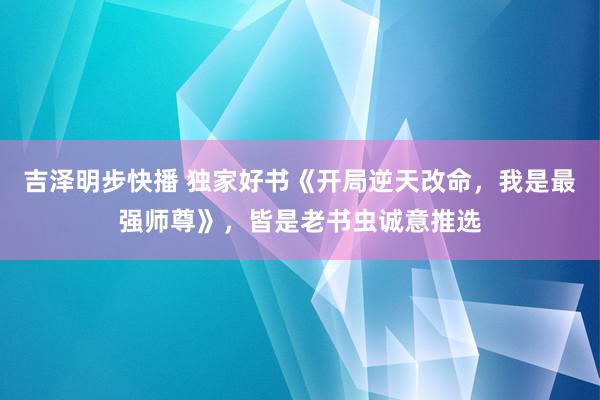 吉泽明步快播 独家好书《开局逆天改命，我是最强师尊》，皆是老书虫诚意推选