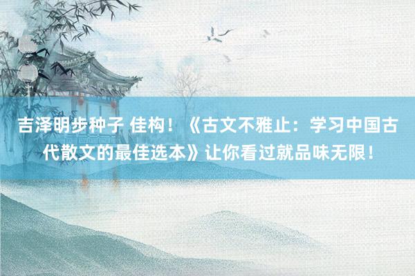 吉泽明步种子 佳构！《古文不雅止：学习中国古代散文的最佳选本》让你看过就品味无限！