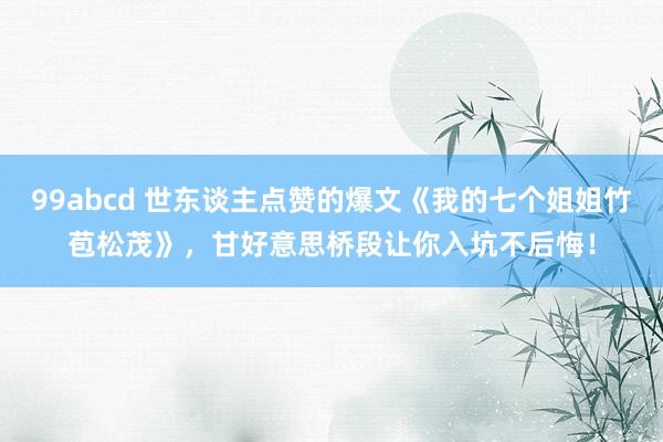 99abcd 世东谈主点赞的爆文《我的七个姐姐竹苞松茂》，甘好意思桥段让你入坑不后悔！