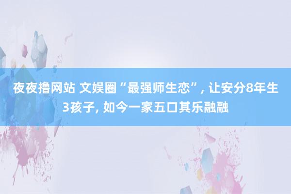 夜夜撸网站 文娱圈“最强师生恋”, 让安分8年生3孩子, 如今一家五口其乐融融