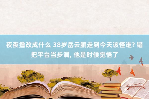 夜夜撸改成什么 38岁岳云鹏走到今天该怪谁? 错把平台当步调, 他是时候觉悟了