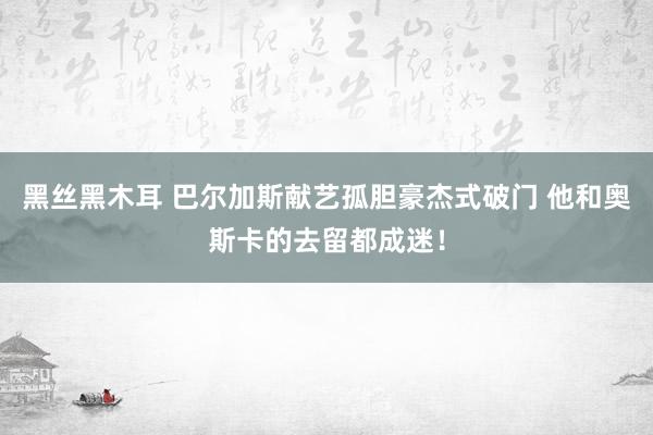 黑丝黑木耳 巴尔加斯献艺孤胆豪杰式破门 他和奥斯卡的去留都成迷！