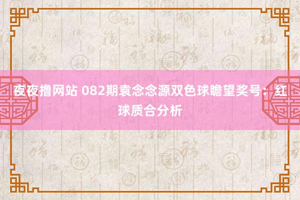 夜夜撸网站 082期袁念念源双色球瞻望奖号：红球质合分析