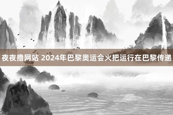 夜夜撸网站 2024年巴黎奥运会火把运行在巴黎传递