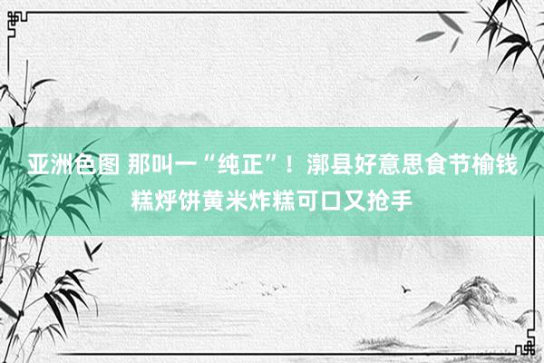 亚洲色图 那叫一“纯正”！漷县好意思食节榆钱糕烀饼黄米炸糕可口又抢手