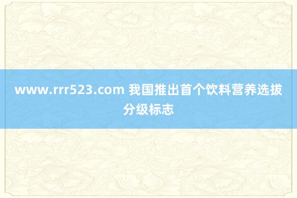 www.rrr523.com 我国推出首个饮料营养选拔分级标志