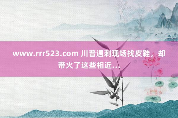 www.rrr523.com 川普遇刺现场找皮鞋，却带火了这些相近…