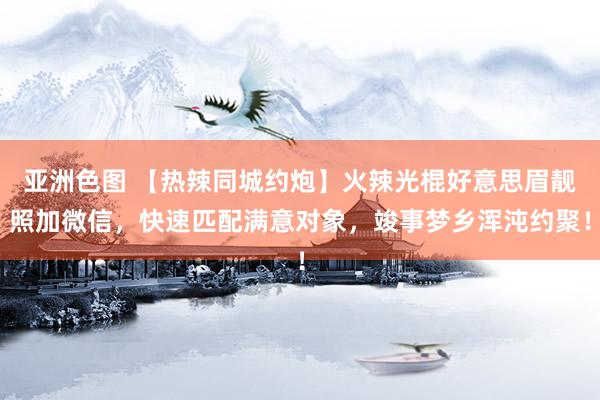 亚洲色图 【热辣同城约炮】火辣光棍好意思眉靓照加微信，快速匹配满意对象，竣事梦乡浑沌约聚！