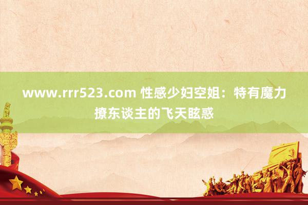 www.rrr523.com 性感少妇空姐：特有魔力撩东谈主的飞天眩惑