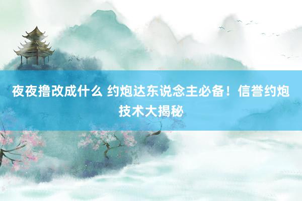 夜夜撸改成什么 约炮达东说念主必备！信誉约炮技术大揭秘