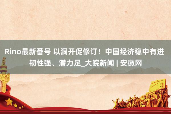 Rino最新番号 以洞开促修订！中国经济稳中有进 韧性强、潜力足_大皖新闻 | 安徽网