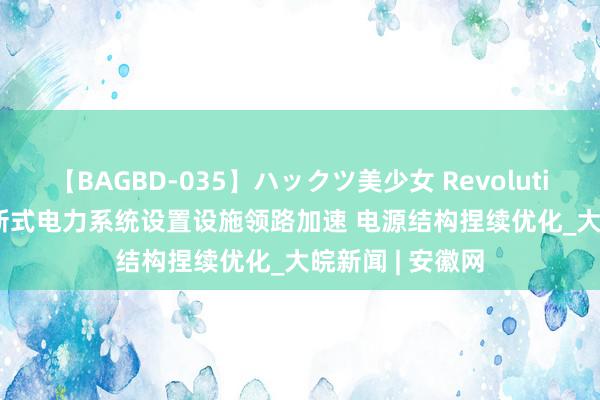 【BAGBD-035】ハックツ美少女 Revolution Rino 我国新式电力系统设置设施领路加速 电源结构捏续优化_大皖新闻 | 安徽网