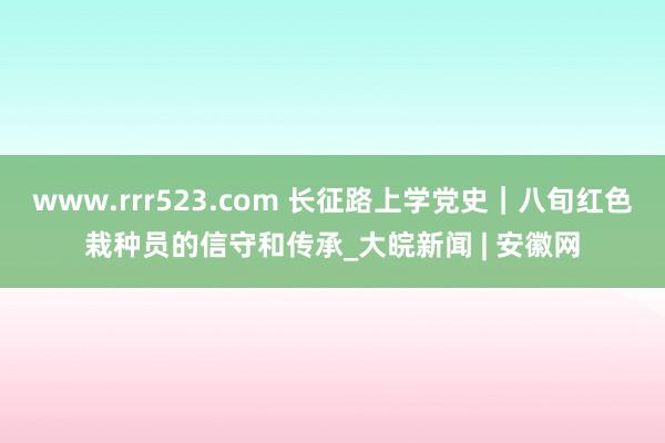 www.rrr523.com 长征路上学党史｜八旬红色栽种员的信守和传承_大皖新闻 | 安徽网