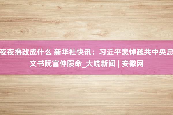 夜夜撸改成什么 新华社快讯：习近平悲悼越共中央总文书阮富仲陨命_大皖新闻 | 安徽网