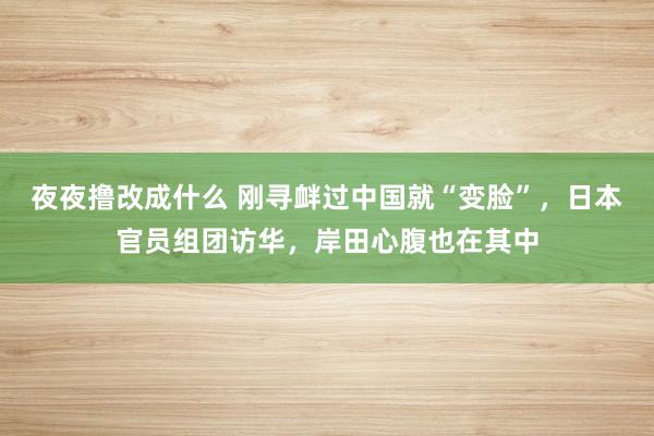 夜夜撸改成什么 刚寻衅过中国就“变脸”，日本官员组团访华，岸田心腹也在其中