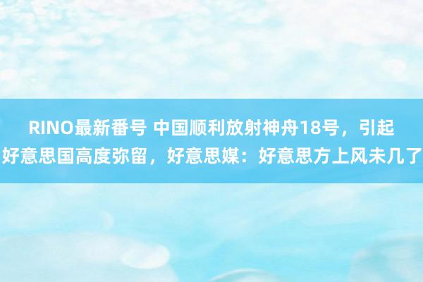 RINO最新番号 中国顺利放射神舟18号，引起好意思国高度弥留，好意思媒：好意思方上风未几了