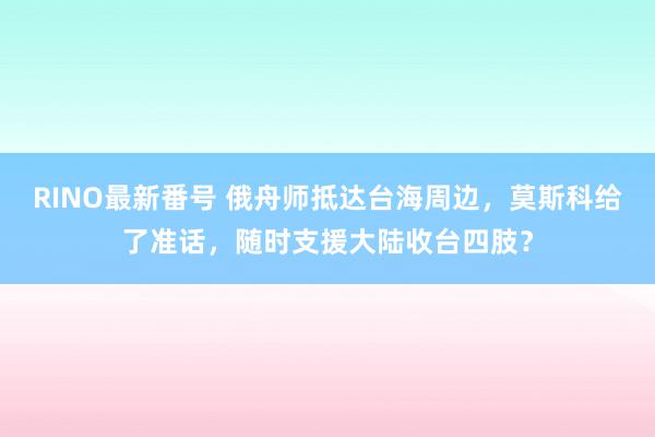 RINO最新番号 俄舟师抵达台海周边，莫斯科给了准话，随时支援大陆收台四肢？