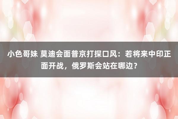 小色哥妹 莫迪会面普京打探口风：若将来中印正面开战，俄罗斯会站在哪边？