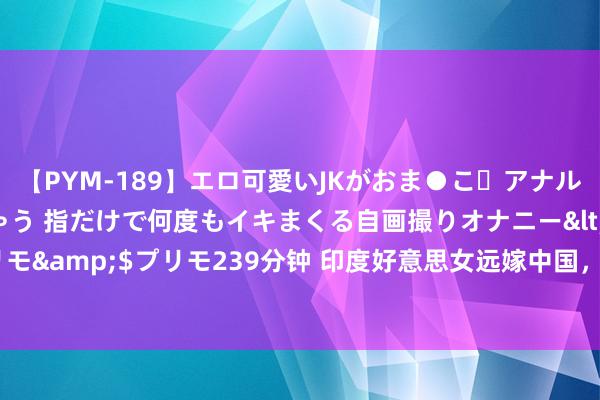 【PYM-189】エロ可愛いJKがおま●こ・アナルをいっぱい見せちゃう 指だけで何度もイキまくる自画撮りオナニー</a>2016-04-18プリモ&$プリモ239分钟 印度好意思女远嫁中国，每月花6000元请佣东谈主，父亲知谈后说出一个条款