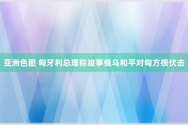 亚洲色图 匈牙利总理称竣事俄乌和平对匈方很伏击