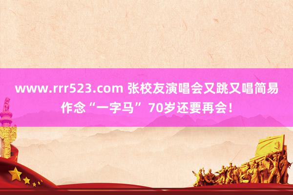 www.rrr523.com 张校友演唱会又跳又唱简易作念“一字马” 70岁还要再会！