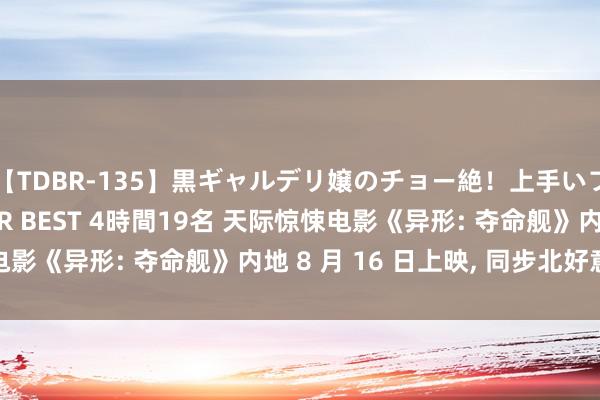 【TDBR-135】黒ギャルデリ嬢のチョー絶！上手いフェラチオ！！SUPER BEST 4時間19名 天际惊悚电影《异形: 夺命舰》内地 8 月 16 日上映, 同步北好意思