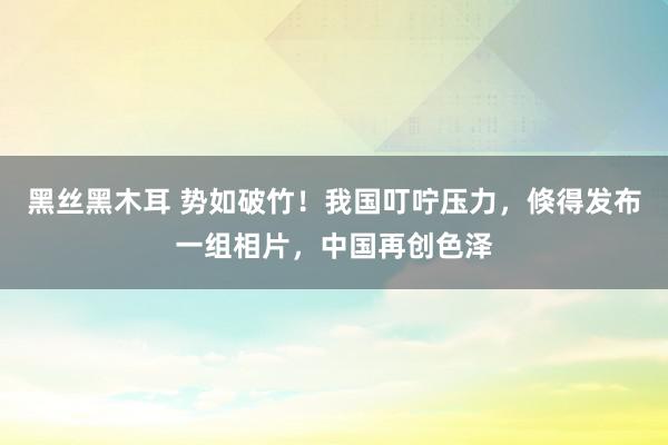 黑丝黑木耳 势如破竹！我国叮咛压力，倏得发布一组相片，中国再创色泽