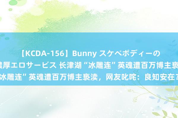 【KCDA-156】Bunny スケベボディーのバニーガールが手と口で濃厚エロサービス 长津湖“冰雕连”英魂遭百万博主亵渎，网友叱咤：良知安在？