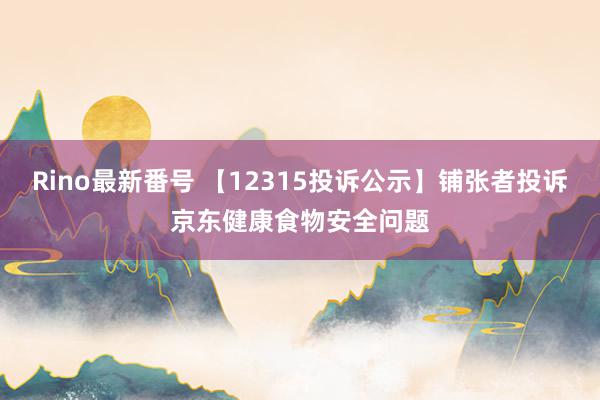 Rino最新番号 【12315投诉公示】铺张者投诉京东健康食物安全问题