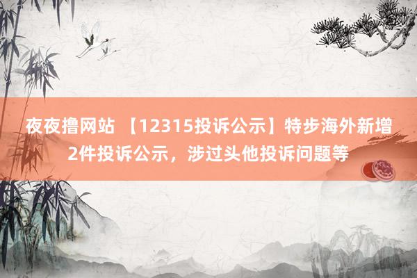 夜夜撸网站 【12315投诉公示】特步海外新增2件投诉公示，涉过头他投诉问题等