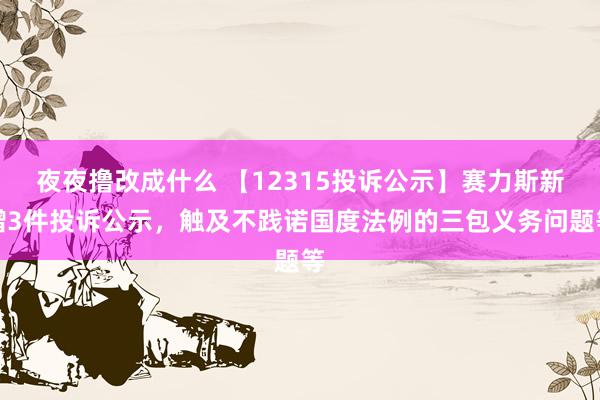 夜夜撸改成什么 【12315投诉公示】赛力斯新增3件投诉公示，触及不践诺国度法例的三包义务问题等