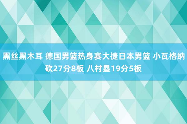 黑丝黑木耳 德国男篮热身赛大捷日本男篮 小瓦格纳砍27分8板 八村塁19分5板