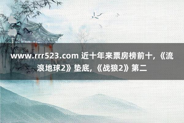 www.rrr523.com 近十年来票房榜前十, 《流浪地球2》垫底, 《战狼2》第二