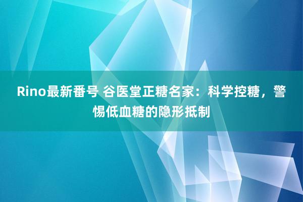 Rino最新番号 谷医堂正糖名家：科学控糖，警惕低血糖的隐形抵制