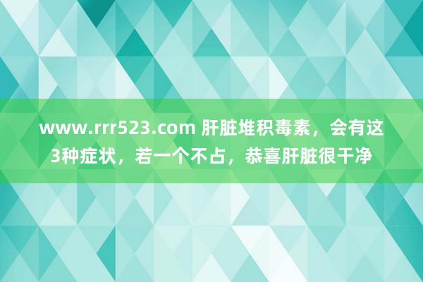 www.rrr523.com 肝脏堆积毒素，会有这3种症状，若一个不占，恭喜肝脏很干净