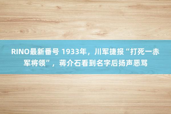 RINO最新番号 1933年，川军捷报“打死一赤军将领”，蒋介石看到名字后扬声恶骂