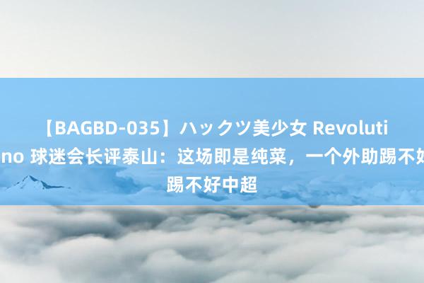 【BAGBD-035】ハックツ美少女 Revolution Rino 球迷会长评泰山：这场即是纯菜，一个外助踢不好中超