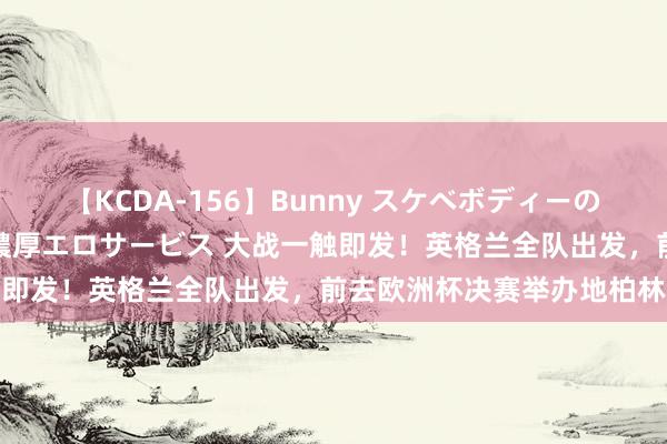 【KCDA-156】Bunny スケベボディーのバニーガールが手と口で濃厚エロサービス 大战一触即发！英格兰全队出发，前去欧洲杯决赛举办地柏林