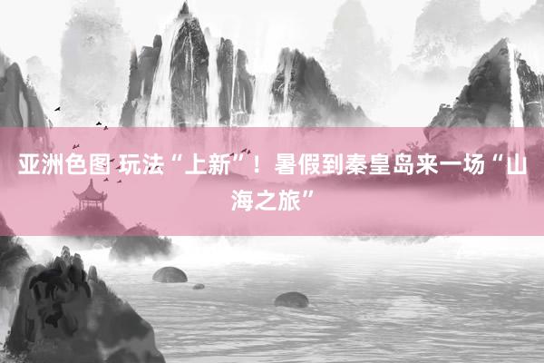 亚洲色图 玩法“上新”！暑假到秦皇岛来一场“山海之旅”