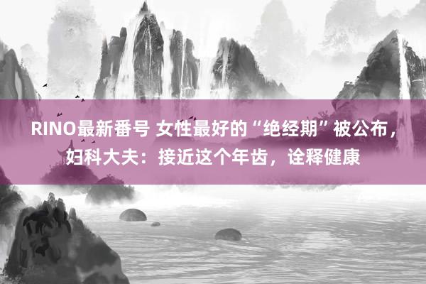 RINO最新番号 女性最好的“绝经期”被公布，妇科大夫：接近这个年齿，诠释健康