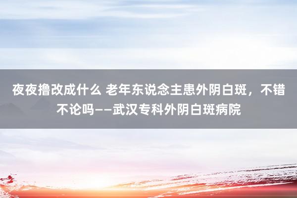 夜夜撸改成什么 老年东说念主患外阴白斑，不错不论吗——武汉专科外阴白斑病院