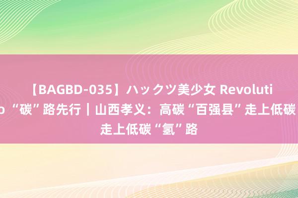 【BAGBD-035】ハックツ美少女 Revolution Rino “碳”路先行｜山西孝义：高碳“百强县”走上低碳“氢”路