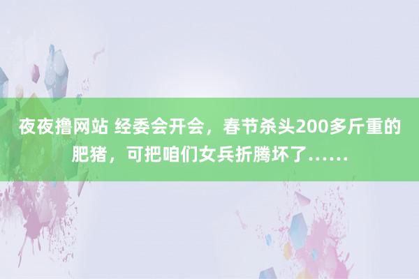 夜夜撸网站 经委会开会，春节杀头200多斤重的肥猪，可把咱们女兵折腾坏了……