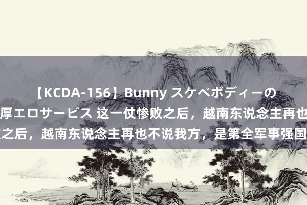 【KCDA-156】Bunny スケベボディーのバニーガールが手と口で濃厚エロサービス 这一仗惨败之后，越南东说念主再也不说我方，是第全军事强国了